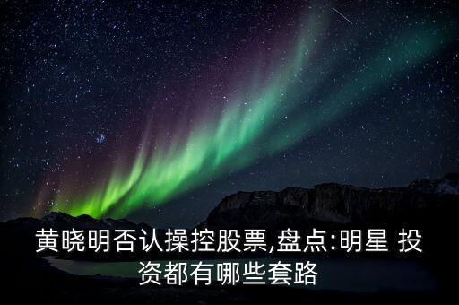 黃曉明否認(rèn)操控股票,盤點(diǎn):明星 投資都有哪些套路