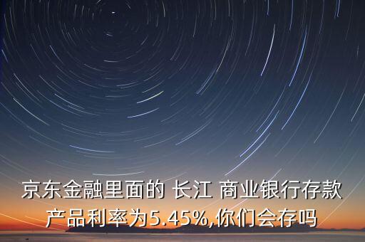 京東金融里面的 長江 商業(yè)銀行存款產(chǎn)品利率為5.45%,你們會存嗎