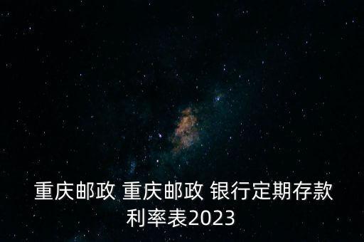  重慶郵政 重慶郵政 銀行定期存款利率表2023