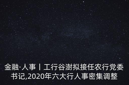 金融·人事丨工行谷澍擬接任農(nóng)行黨委書(shū)記,2020年六大行人事密集調(diào)整