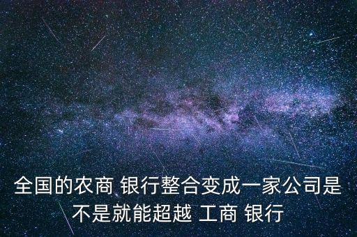 全國(guó)的農(nóng)商 銀行整合變成一家公司是不是就能超越 工商 銀行