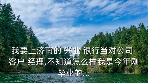 我要上濟南的 興業(yè) 銀行當對公司 客戶 經(jīng)理,不知道怎么樣我是今年剛畢業(yè)的...