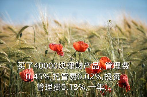 買了40000塊理財(cái)產(chǎn)品, 管理費(fèi)0.45%,托管費(fèi)0.02%,投資 管理費(fèi)0.15%,一年...