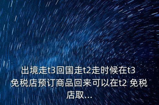 出境走t3回國走t2走時(shí)候在t3 免稅店預(yù)訂商品回來可以在t2 免稅店取...