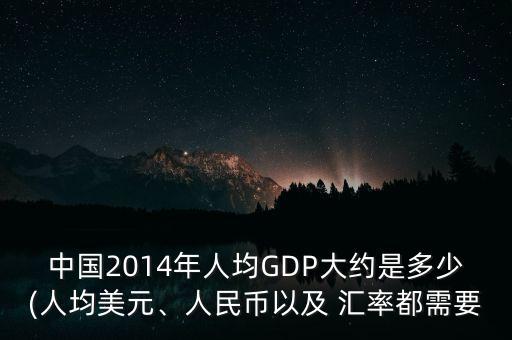 中國2014年人均GDP大約是多少(人均美元、人民幣以及 匯率都需要