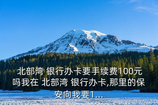  北部灣 銀行辦卡要手續(xù)費100元嗎我在 北部灣 銀行辦卡,那里的保安向我要1...