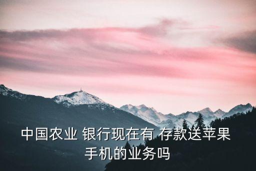 中國農(nóng)業(yè) 銀行現(xiàn)在有 存款送蘋果 手機的業(yè)務嗎