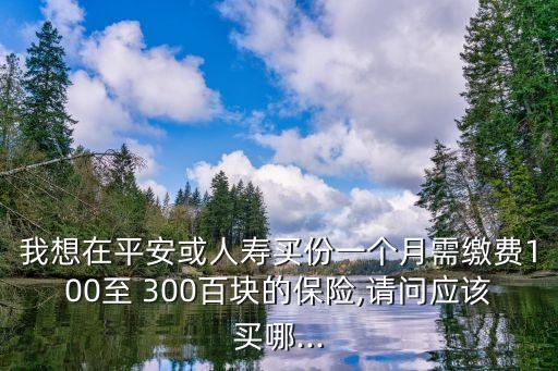 我想在平安或人壽買份一個(gè)月需繳費(fèi)100至 300百塊的保險(xiǎn),請(qǐng)問(wèn)應(yīng)該買哪...