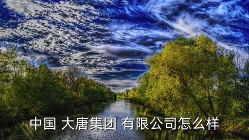 中國 大唐集團 有限公司怎么樣