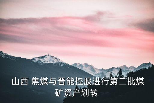  山西 焦煤與晉能控股進(jìn)行第二批煤礦資產(chǎn)劃轉(zhuǎn)