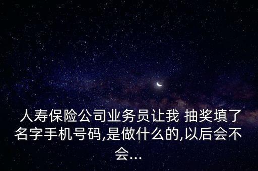  人壽保險公司業(yè)務員讓我 抽獎填了名字手機號碼,是做什么的,以后會不會...