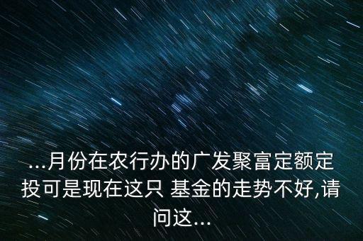 ...月份在農(nóng)行辦的廣發(fā)聚富定額定投可是現(xiàn)在這只 基金的走勢(shì)不好,請(qǐng)問(wèn)這...