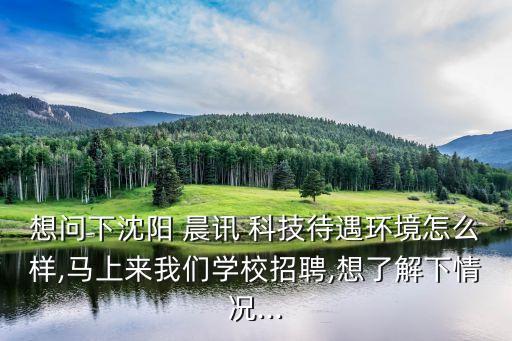 想問下沈陽 晨訊 科技待遇環(huán)境怎么樣,馬上來我們學校招聘,想了解下情況...