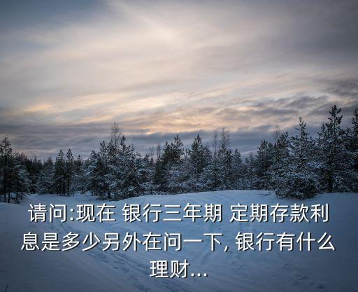 請(qǐng)問:現(xiàn)在 銀行三年期 定期存款利息是多少另外在問一下, 銀行有什么理財(cái)...