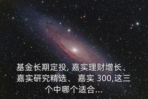  基金長期定投, 嘉實理財增長、 嘉實研究精選、 嘉實 300,這三個中哪個適合...