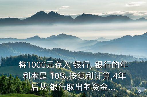 將1000元存入 銀行, 銀行的年 利率是 10%,按復利計算,4年后從 銀行取出的資金...