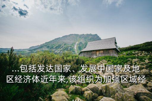 ...包括發(fā)達(dá)國(guó)家、發(fā)展中國(guó)家及地區(qū)經(jīng)濟(jì)體近年來(lái),該組織為加強(qiáng)區(qū)域經(jīng)...