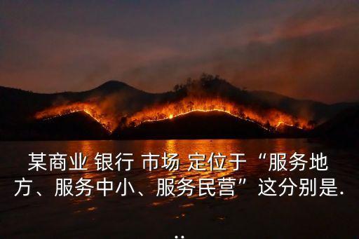 某商業(yè) 銀行 市場 定位于“服務(wù)地方、服務(wù)中小、服務(wù)民營”這分別是...