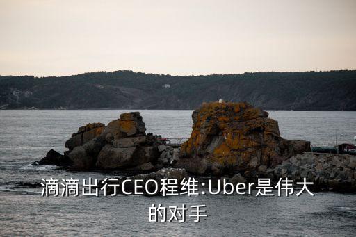 滴滴出行CEO程維:Uber是偉大的對(duì)手