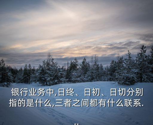  銀行業(yè)務(wù)中,日終、日初、日切分別指的是什么,三者之間都有什么聯(lián)系...