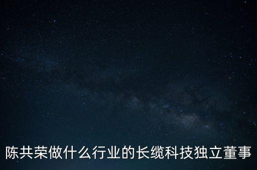 陳共榮做什么行業(yè)的長(zhǎng)纜科技獨(dú)立董事