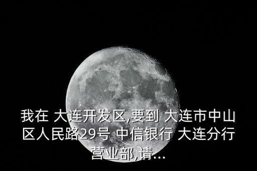 我在 大連開發(fā)區(qū),要到 大連市中山區(qū)人民路29號(hào) 中信銀行 大連分行營(yíng)業(yè)部,請(qǐng)...