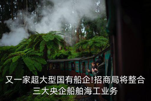 又一家超大型國有船企!招商局將整合三大央企船舶海工業(yè)務