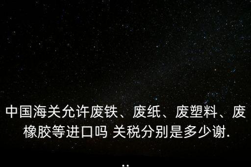 中國海關允許廢鐵、廢紙、廢塑料、廢 橡膠等進口嗎 關稅分別是多少謝...