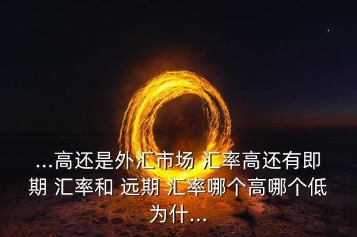 ...高還是外匯市場(chǎng) 匯率高還有即期 匯率和 遠(yuǎn)期 匯率哪個(gè)高哪個(gè)低為什...