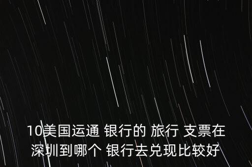 10美國(guó)運(yùn)通 銀行的 旅行 支票在深圳到哪個(gè) 銀行去兌現(xiàn)比較好