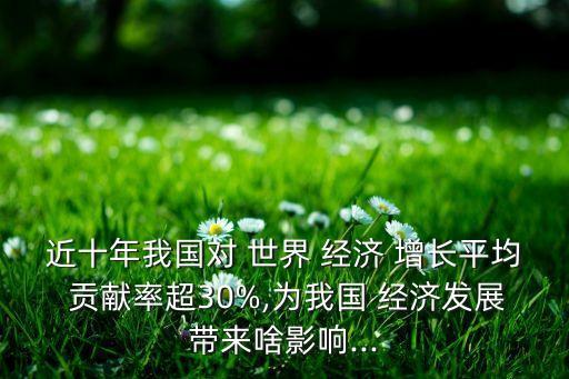 近十年我國對 世界 經(jīng)濟 增長平均 貢獻率超30%,為我國 經(jīng)濟發(fā)展帶來啥影響...