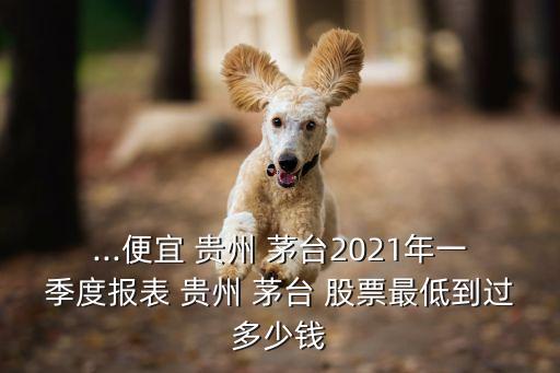 ...便宜 貴州 茅臺2021年一季度報表 貴州 茅臺 股票最低到過多少錢