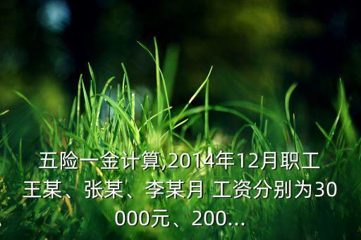 五險一金計算,2014年12月職工王某、張某、李某月 工資分別為30000元、200...