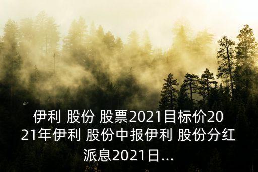 伊利 股份 股票2021目標價2021年伊利 股份中報伊利 股份分紅派息2021日...