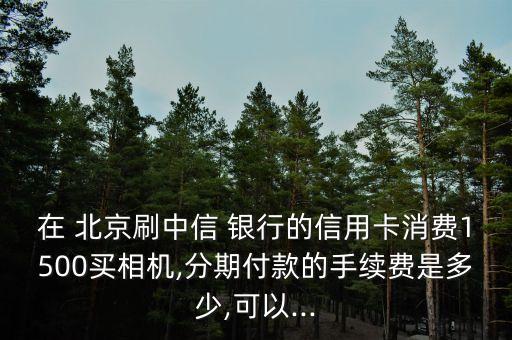 在 北京刷中信 銀行的信用卡消費(fèi)1500買相機(jī),分期付款的手續(xù)費(fèi)是多少,可以...