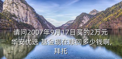 請(qǐng)問(wèn)2007年9月17日買的2萬(wàn)元 華安優(yōu)選 基金現(xiàn)在贖回多少錢啊,拜托