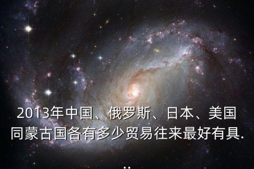 2013年中國、俄羅斯、日本、美國同蒙古國各有多少貿(mào)易往來最好有具...