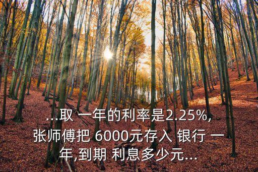 ...取 一年的利率是2.25%,張師傅把 6000元存入 銀行 一年,到期 利息多少元...