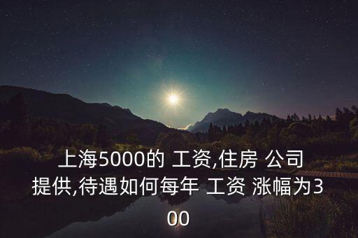  上海5000的 工資,住房 公司提供,待遇如何每年 工資 漲幅為300