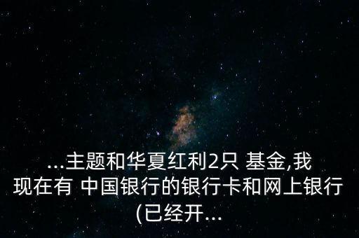 ...主題和華夏紅利2只 基金,我現(xiàn)在有 中國銀行的銀行卡和網(wǎng)上銀行(已經(jīng)開...