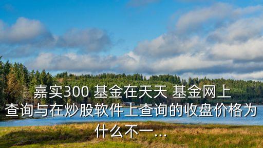  嘉實300 基金在天天 基金網(wǎng)上查詢與在炒股軟件上查詢的收盤價格為什么不一...