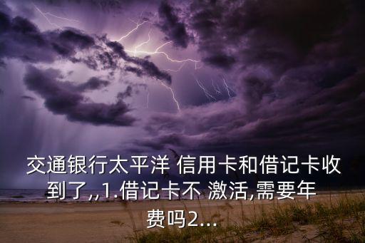  交通銀行太平洋 信用卡和借記卡收到了,,1.借記卡不 激活,需要年費嗎2...