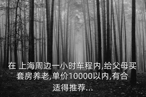 在 上海周邊一小時車程內(nèi),給父母買套房養(yǎng)老,單價10000以內(nèi),有合適得推薦...