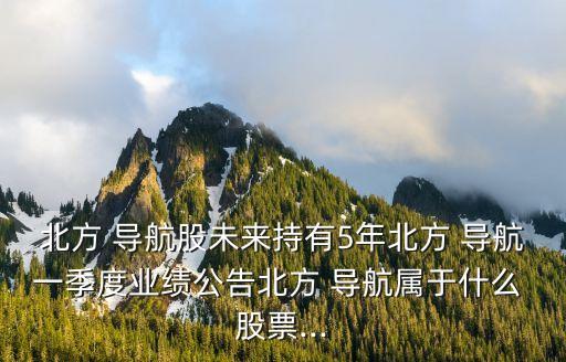 北方 導(dǎo)航股未來(lái)持有5年北方 導(dǎo)航一季度業(yè)績(jī)公告北方 導(dǎo)航屬于什么 股票...