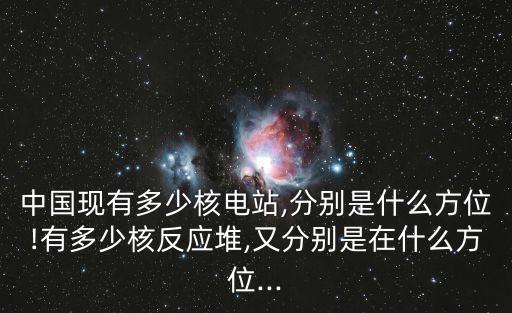 中國現(xiàn)有多少核電站,分別是什么方位!有多少核反應(yīng)堆,又分別是在什么方位...