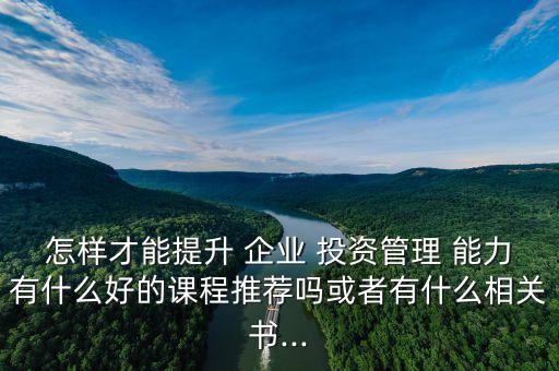 怎樣才能提升 企業(yè) 投資管理 能力有什么好的課程推薦嗎或者有什么相關(guān)書...