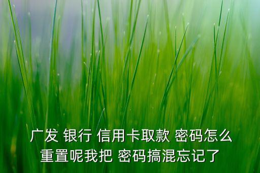  廣發(fā) 銀行 信用卡取款 密碼怎么重置呢我把 密碼搞混忘記了