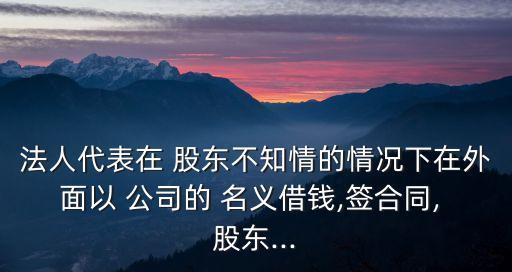 法人代表在 股東不知情的情況下在外面以 公司的 名義借錢,簽合同, 股東...