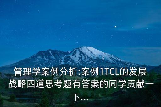 管理學案例分析:案例1TCL的發(fā)展 戰(zhàn)略四道思考題有答案的同學貢獻一下...