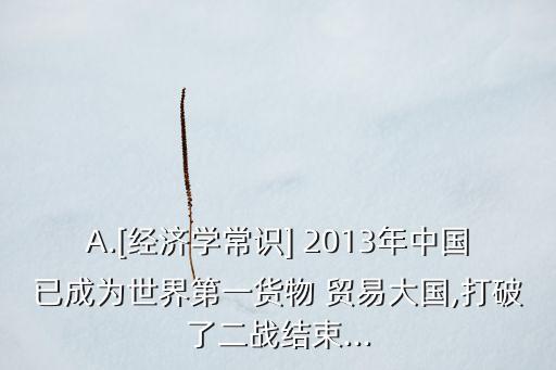 A.[經(jīng)濟(jì)學(xué)常識(shí)] 2013年中國(guó)已成為世界第一貨物 貿(mào)易大國(guó),打破了二戰(zhàn)結(jié)束...